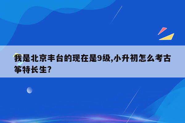 我是北京丰台的现在是9级,小升初怎么考古筝特长生?