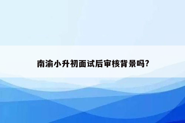 南渝小升初面试后审核背景吗?