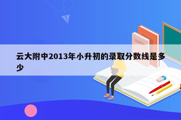 云大附中2013年小升初的录取分数线是多少