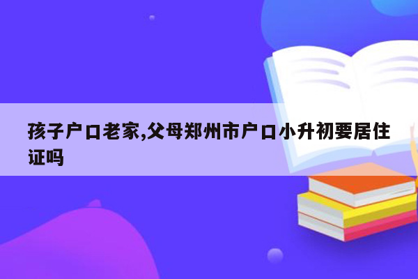 孩子户口老家,父母郑州市户口小升初要居住证吗