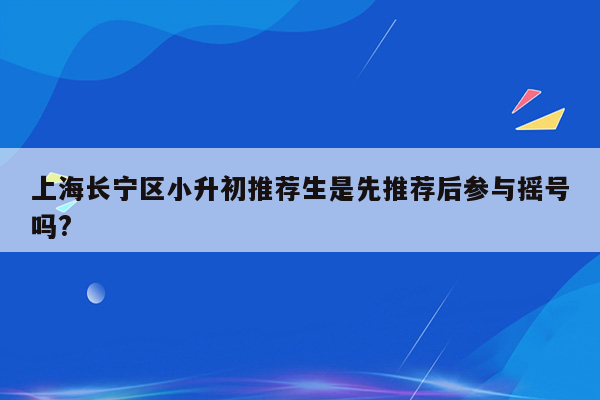 上海长宁区小升初推荐生是先推荐后参与摇号吗?