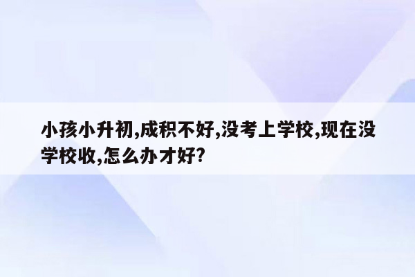 小孩小升初,成积不好,没考上学校,现在没学校收,怎么办才好?