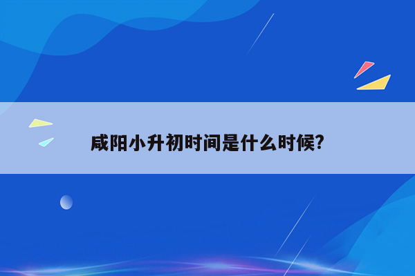 咸阳小升初时间是什么时候?