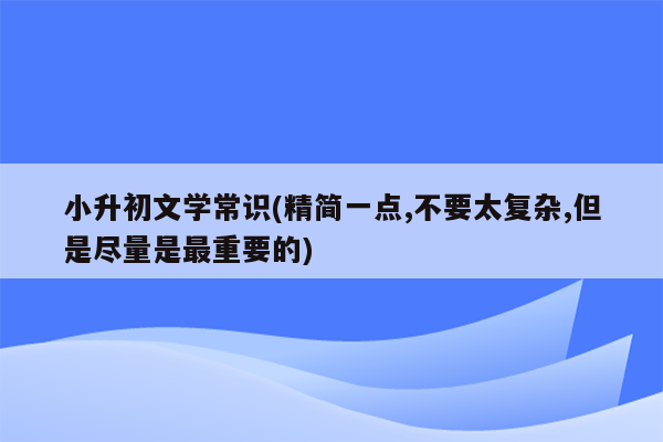 小升初文学常识(精简一点,不要太复杂,但是尽量是最重要的)