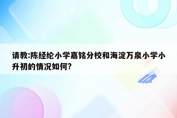 请教:陈经纶小学嘉铭分校和海淀万泉小学小升初的情况如何?