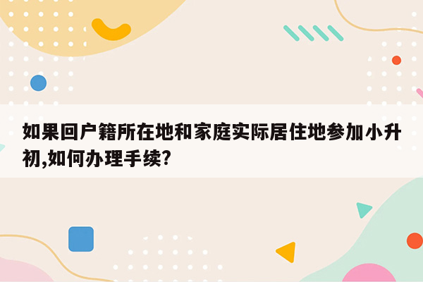 如果回户籍所在地和家庭实际居住地参加小升初,如何办理手续?