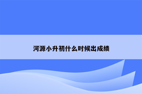 河源小升初什么时候出成绩