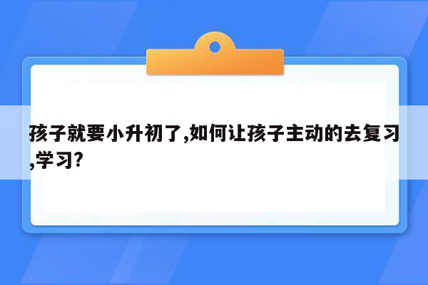 孩子就要小升初了,如何让孩子主动的去复习,学习?