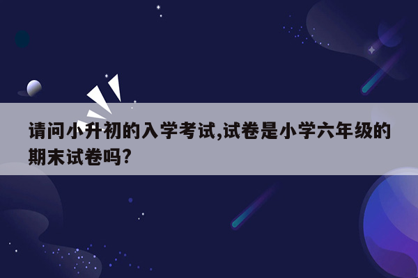 请问小升初的入学考试,试卷是小学六年级的期末试卷吗?