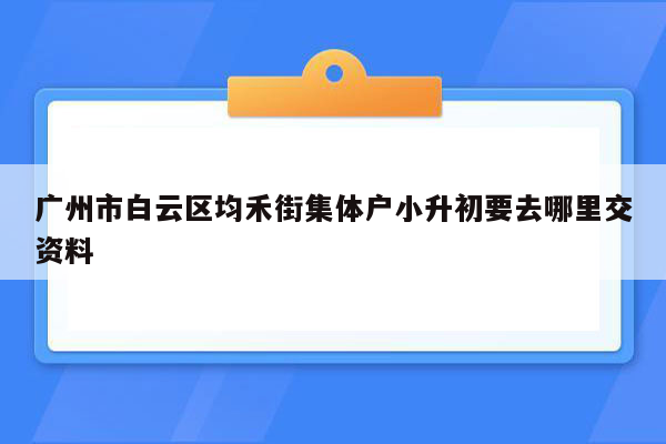 广州市白云区均禾街集体户小升初要去哪里交资料