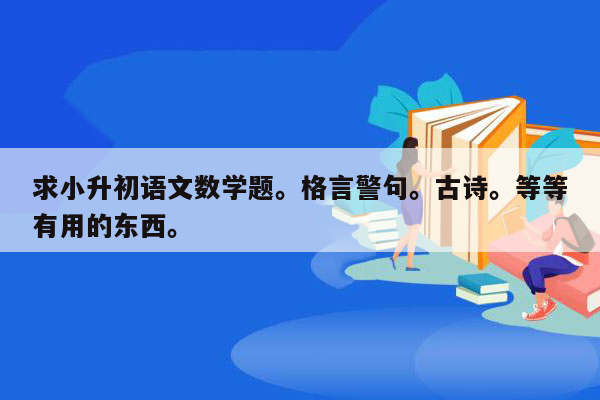 求小升初语文数学题。格言警句。古诗。等等有用的东西。