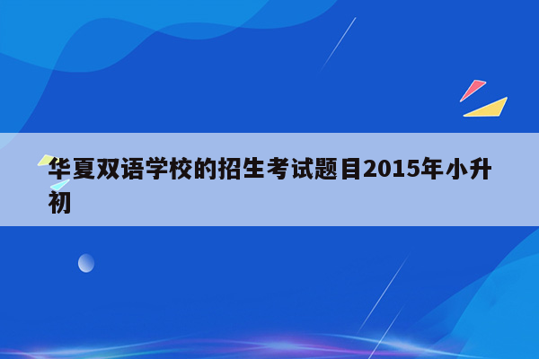 华夏双语学校的招生考试题目2015年小升初