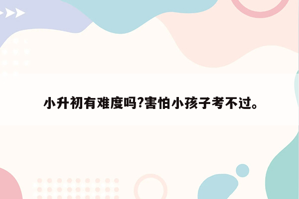 小升初有难度吗?害怕小孩子考不过。