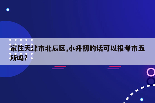 家住天津市北辰区,小升初的话可以报考市五所吗?