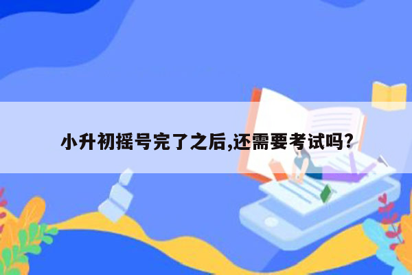 小升初摇号完了之后,还需要考试吗?