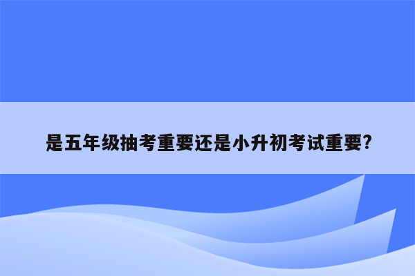 是五年级抽考重要还是小升初考试重要?