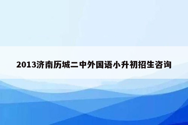 2013济南历城二中外国语小升初招生咨询