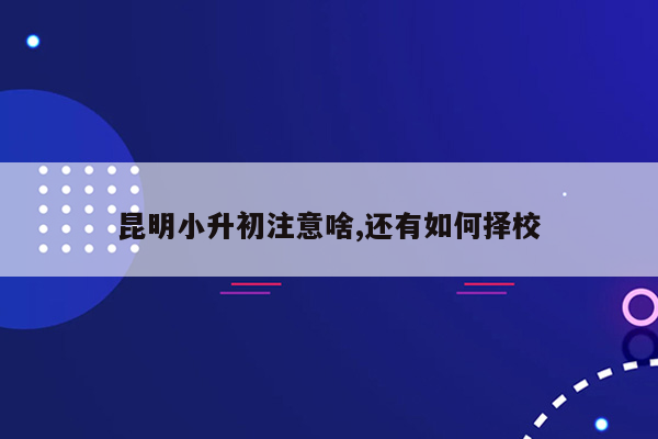 昆明小升初注意啥,还有如何择校