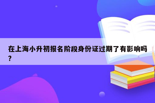 在上海小升初报名阶段身份证过期了有影响吗?