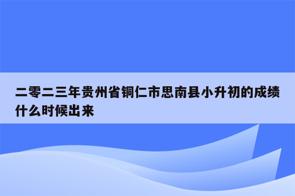 二零二三年贵州省铜仁市思南县小升初的成绩什么时候出来