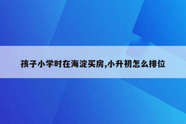 孩子小学时在海淀买房,小升初怎么排位