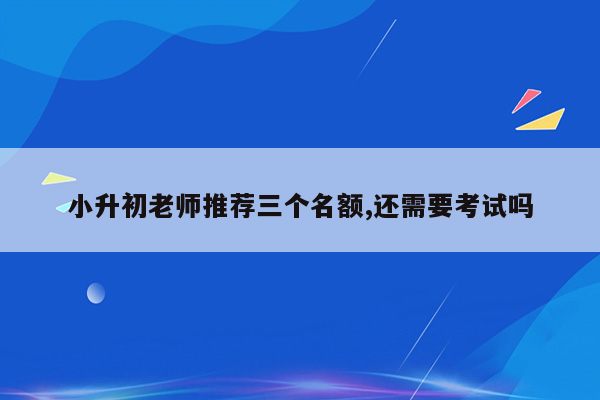 小升初老师推荐三个名额,还需要考试吗