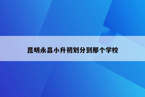 昆明永昌小升初划分到那个学校