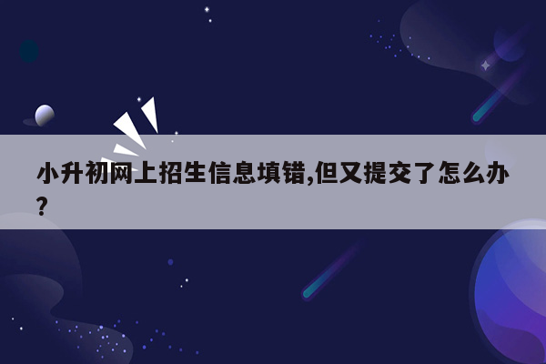 小升初网上招生信息填错,但又提交了怎么办?