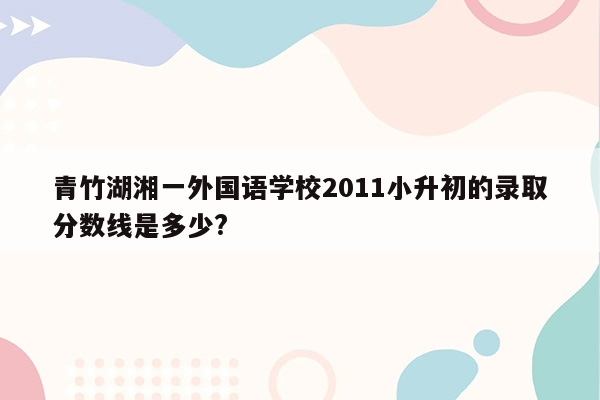 青竹湖湘一外国语学校2011小升初的录取分数线是多少?