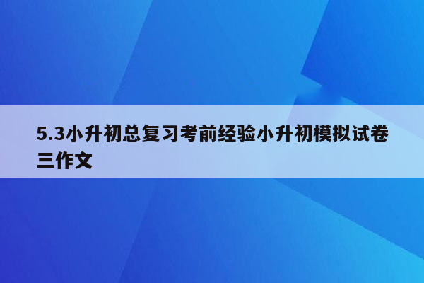 5.3小升初总复习考前经验小升初模拟试卷三作文