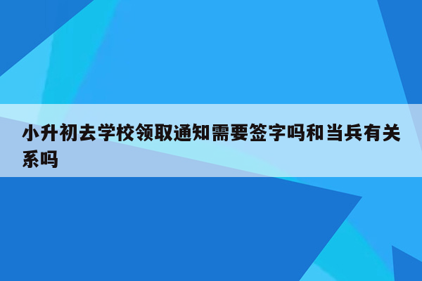 小升初去学校领取通知需要签字吗和当兵有关系吗