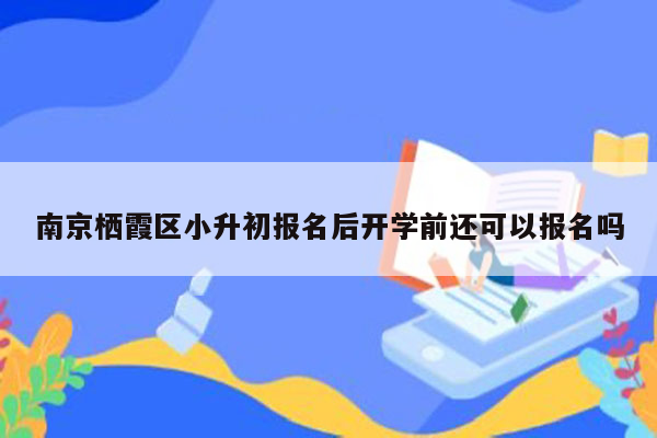 南京栖霞区小升初报名后开学前还可以报名吗