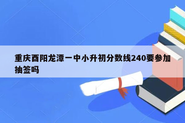 重庆酉阳龙潭一中小升初分数线240要参加抽签吗