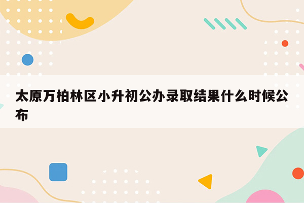 太原万柏林区小升初公办录取结果什么时候公布