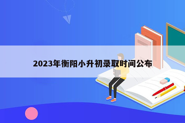 2023年衡阳小升初录取时间公布