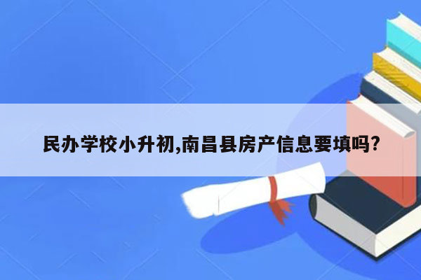 民办学校小升初,南昌县房产信息要填吗?