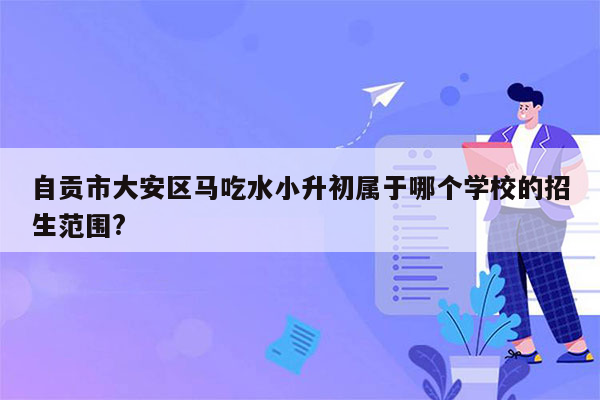 自贡市大安区马吃水小升初属于哪个学校的招生范围?