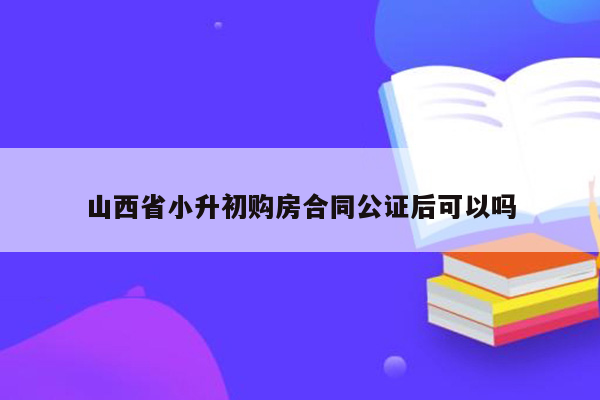 山西省小升初购房合同公证后可以吗