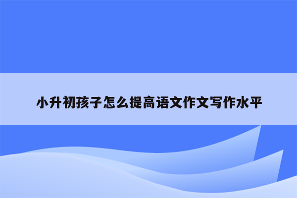 小升初孩子怎么提高语文作文写作水平