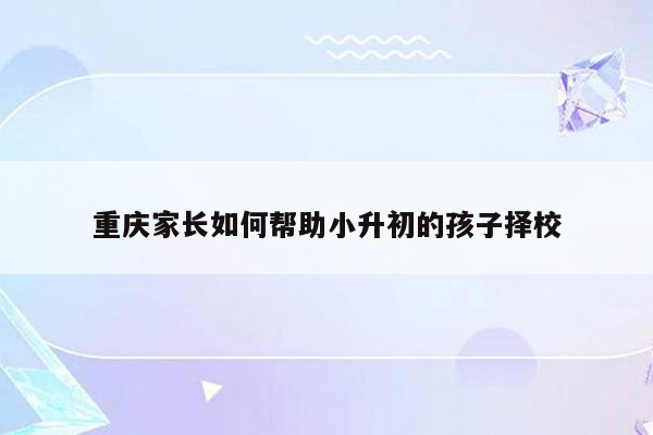 重庆家长如何帮助小升初的孩子择校