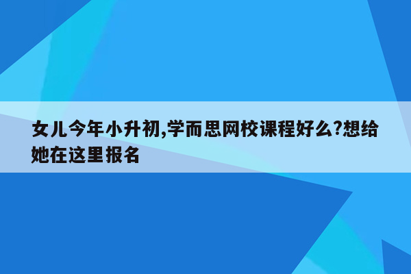 女儿今年小升初,学而思网校课程好么?想给她在这里报名