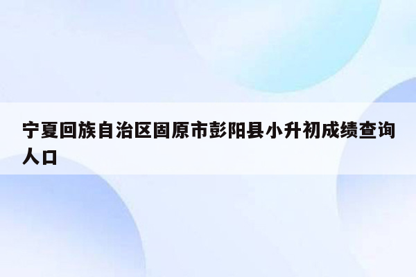 宁夏回族自治区固原市彭阳县小升初成绩查询人口