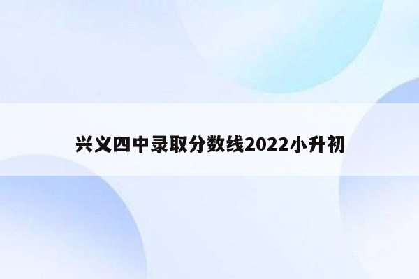 兴义四中录取分数线2022小升初