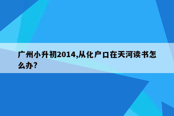 广州小升初2014,从化户口在天河读书怎么办?