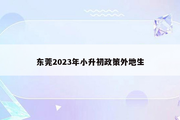 东莞2023年小升初政策外地生