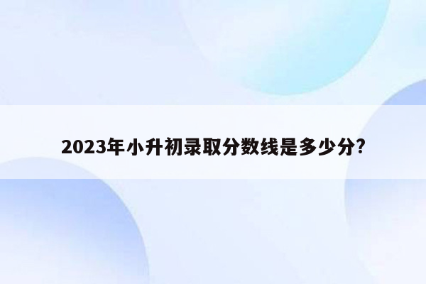 2023年小升初录取分数线是多少分?