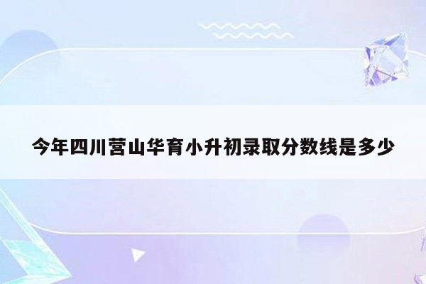 今年四川营山华育小升初录取分数线是多少