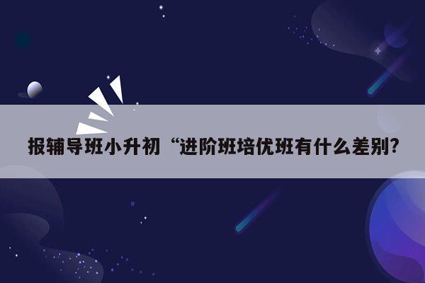 报辅导班小升初“进阶班培优班有什么差别?