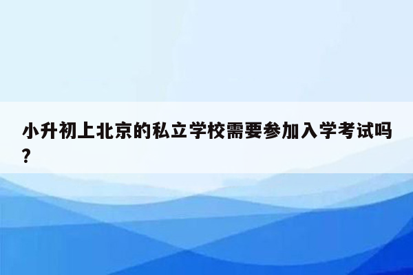 小升初上北京的私立学校需要参加入学考试吗?