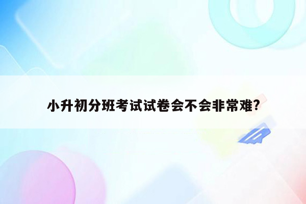 小升初分班考试试卷会不会非常难?